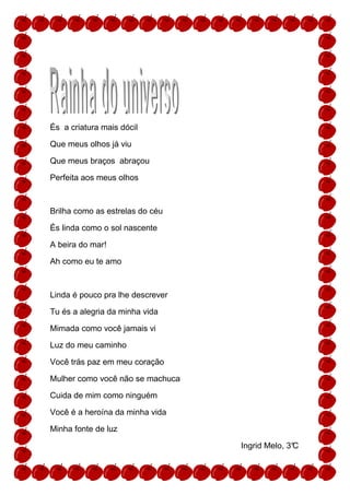 És a criatura mais dócil

Que meus olhos já viu

Que meus braços abraçou

Perfeita aos meus olhos



Brilha como as estrelas do céu

És linda como o sol nascente

A beira do mar!

Ah como eu te amo



Linda é pouco pra lhe descrever

Tu és a alegria da minha vida

Mimada como você jamais vi

Luz do meu caminho

Você trás paz em meu coração

Mulher como você não se machuca

Cuida de mim como ninguém

Você é a heroína da minha vida

Minha fonte de luz

                                  Ingrid Melo, 3°
                                                C
 