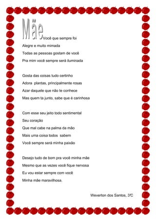 Você que sempre foi

Alegre e muito mimada

Todas as pessoas gostam de você

Pra mim você sempre será iluminada



Gosta das coisas tudo certinho

Adora plantas, principalmente rosas

Azar daquele que não te conhece

Mas quem ta junto, sabe que é carinhosa



Com esse seu jeito todo sentimental

Seu coração

Que mal cabe na palma da mão

Mais uma coisa todos sabem

Você sempre será minha paixão



Desejo tudo de bom pra você minha mãe

Mesmo que as vezes você fique nervosa

Eu vou estar sempre com você

Minha mãe maravilhosa.



                                          Weverton dos Santos, 3°
                                                                C
 