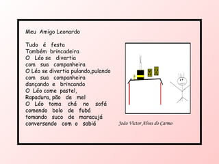 Meu  Amigo Leonardo Tudo  é  festa  Também  brincadeira O  Léo se  divertia com  sua  companheira O Léo se divertia pulando,pulando com  sua  companheira dançando  e  brincando O  Léo come  pastel, Rapadura, pão  de  mel O  Léo  toma  chá  no  sofá  comendo  bolo  de  fubá tomando  suco  de  maracujá conversando  com  o  sabiá João Victor Alves do Carmo 