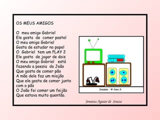 OS MEUS AMIGOS O  meu amigo Gabriel Ele gosta  de  comer pastel  O meu amigo Gabriel Gosta de estudar no papel O  Gabriel  tem um PLAY 2 Ele gosta  de jogar de dois O meu amigo Gabriel  está fazendo a poesia  do João Que gosta de comer pão A mãe dele faz um miojão Que ele gosta de comer junto com o pão  O João foi comer um feijão Que estava muito quentão. Jonatas Aguiar de  Souza  