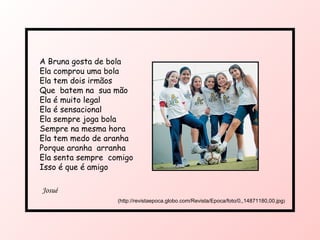 A Bruna gosta de bola  Ela comprou uma bola Ela tem dois irmãos Que  batem na  sua mão Ela é muito legal Ela é sensacional  Ela sempre joga bola Sempre na mesma hora Ela tem medo de aranha Porque aranha  arranha Ela senta sempre  comigo Isso é que é amigo Josué  (http://revistaepoca.globo.com/Revista/Epoca/foto/0,,14871180,00.jpg ) 