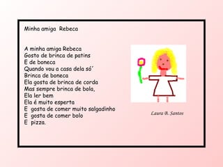 Minha amiga  Rebeca A minha amiga Rebeca Gosto de brinca de patins E de boneca Quando vou a casa dela só´ Brinca de boneca Ela gosta de brinca de corda Mas sempre brinca de bola, Ela ler bem Ela é muito esperta E  gosta de comer muito salgadinho E  gosta de comer bolo E  pizza. Laura B. Santos 