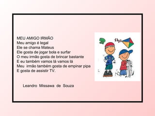 MEU AMIGO IRMÃO Meu amigo é legal Ele se chama Mateus  Ele gosta de jogar bola e surfar  O meu irmão gosta de brincar bastante E eu também vamos lá vamos lá  Meu  irmão também gosta de empinar pipa  E gosta de assistir TV.  Leandro  Missawa  de  Souza  