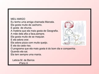 MEU AMIGO Eu tenho uma amiga chamada Marcela. Ela gosta muito de cachorro. E gosta  de churos. A matéria que ela mais gosta de Geografia. A mãe dela afia a faca,sempre. Ela gosta muito de se maquiar. E ela adora orar. Ela adora pizza com muito queijo. E ela da cada riso. O programa que ela mais gosta é do bom dia e companhia. Quando ela sai. Ela tem sempre uma mania. Leticia M. de Barros 4ºano A 
