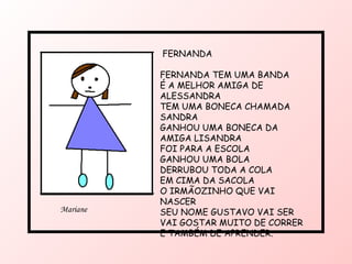 FERNANDA FERNANDA TEM UMA BANDA É A MELHOR AMIGA DE ALESSANDRA TEM UMA BONECA CHAMADA SANDRA GANHOU UMA BONECA DA AMIGA LISANDRA FOI PARA A ESCOLA GANHOU UMA BOLA DERRUBOU TODA A COLA  EM CIMA DA SACOLA O IRMÃOZINHO QUE VAI NASCER SEU NOME GUSTAVO VAI SER VAI GOSTAR MUITO DE CORRER  E TAMBÉM DE APRENDER. Mariane 