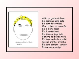 A Bruna gosta de bola  Ela comprou uma bola Ela tem dois irmãos Que  batem na  sua mão Ela é muito legal Ela é sensacional  Ela sempre joga bola Sempre na mesma hora Ela tem medo de aranha Porque aranha  arranha Ela seta sempre  comigo Isso é que é amigo 