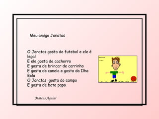 O Jonatas gosta de futebol e ele é legal E ele gosta de cachorro E gosta de brincar de carrinho E gosta de canela e gosta da Ilha Bela O Jonatas  gosta do campo  E gosta de bate papo Meu amigo Jonatas Mateus Aguiar 