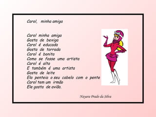 Carol,  minha amiga  Carol  minha  amiga Gosta  de  bexiga Carol  é  educada Gosta  de  torrada Carol  é  bonita  Como  se  fosse  uma  artista Carol  é  alta  E  também  é  uma  artista Gosta  de  leite Ela  penteia  o seu  cabelo  com  o  pente Carol tem um  irmão Ele gosta  de avião. Nayara Prado da Silva 