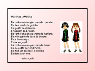 MINHAS AMIGAS  Eu tenho uma amiga chamada Laurinha. Ela tem medo de galinha. Ela gosta de desenhar. E também de brincar. Eu tenho uma amiga chamada Mariana. Ela não gosta de doce de banana. Ela é bem magra. E vive na janela. Eu tenho uma amiga chamada Bruna. Ela só gosta de tênis Puma. Ela tem um cachecol de pluma. E adora usar luva. Rebeca R Silva 