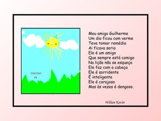 Meu amigo Guilherme  Um dia ficou com verme Teve tomar remédio Ai ficava serio Ele é um amigo  Que sempre está comigo Na lição não se esqueça Ele faz com a cabeça Ele é sorridente  É inteligente  Ele é corajoso Mas às vezes é dengoso. Wilian Kevin  