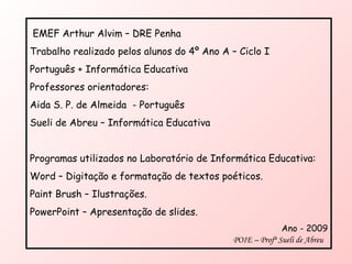 EMEF Arthur Alvim – DRE Penha Trabalho realizado pelos alunos do 4º Ano A – Ciclo I  Português + Informática Educativa Professores orientadores:  Aida S. P. de Almeida  - Português  Sueli de Abreu – Informática Educativa Programas utilizados no Laboratório de Informática Educativa: Word – Digitação e formatação de textos poéticos. Paint Brush – Ilustrações. PowerPoint – Apresentação de slides. Ano - 2009 POIE – Profª Sueli de Abreu  