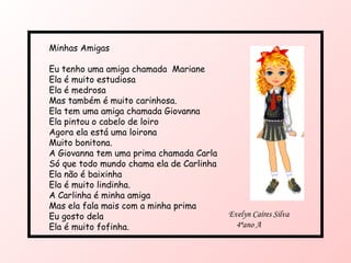 Minhas Amigas Eu tenho uma amiga chamada  Mariane Ela é muito estudiosa Ela é medrosa Mas também é muito carinhosa. Ela tem uma amiga chamada Giovanna Ela pintou o cabelo de loiro Agora ela está uma loirona Muito bonitona. A Giovanna tem uma prima chamada Carla Só que todo mundo chama ela de Carlinha Ela não é baixinha Ela é muito lindinha. A Carlinha é minha amiga Mas ela fala mais com a minha prima Eu gosto dela Ela é muito fofinha. Evelyn Caíres Silva 4ªano A 