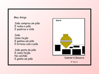 Meu Amigo João comprou um pião E rodou o pião E quebrou o chão João Come feijão E ganhou um pião E brincou com o pião João gosta de pião E come feijão No colchão E ganha um pião 4º Ano A Gabriel A.Bezerra 
