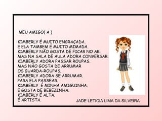 MEU AMIGO( A ) KIMBERLY É MUITO ENGRAÇADA. E ELA TAMBEM É MUITO MIMADA. KIMBERLY NÃO GOSTA DE FICAR NO AR. MAS NA SALA DE AULA ADORA CONVERSAR. KIMBERLY ADORA PASSAR ROUPAS. MAS NÃO GOSTA DE ARRUMAR  OS GUARDA-ROUPAS. KIMBERLY ADORA SE ARRUMAR. PARA ELA PASSEAR. KIMBERLY  É MINHA AMIGUINHA. E GOSTA DE BEBEZINHA. KIMBERLY É ALTA. É ARTISTA. JADE LETICIA LIMA DA SILVEIRA  