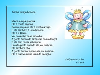 Minha amiga boneca Minha amiga querida.  Ela é muito sapeca. Desde pequena ela é minha amiga. E ela também é uma boneca. Ela é a Carol. Vai na minha casa todo dia . A gente brinca de fantasma com o lençol. E ela tem muita sabedoria. Eu não gosto quando ela vai embora. Ela também não. A gente brinca, depois ela vai embora. Ela é quase minha irmã de coração. Emily Santana Alves 4º Ano B 