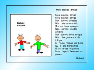 Meu  grande  amigo Meu  grande  amigo Nós  somos  colegas Nós  brincamos muito Somos  bons  colegas Nós  somos  muitos  amigos Nós  somos  bons amigos Nós  não  gostamos  de  intriga E  muito  menos  de  briga Eu  e  ele  brincamos E  as  vezes  brigamos Mas  depois  fazemos  as  pazes Gabriel Meu  grande  amigo  