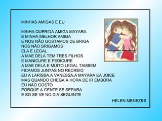MINHAS AMIGAS E EU MINHA QUERIDA AMIGA MAYARA E MINHA MELHOR AMIGA  E NOS NÃO GOSTAMOS DE BRIGA  NOS NÃO BRIGAMOS ELA E LEGAL A MAE DELA TEM TRES FILHOS  E MANICURE E PEDICURE  A MAE DELA E MUITO LEGAL TAMBEM FICAMOS JUNTAS NO RECREIO  EU A LARISSA,A VANESSA,A MAYARA EA JOICE MAS QUANDO CHEGA A HORA DE IR EMBORA  EU NÃO GOSTO PORQUE A GENTE SE SEPARA  E SO SE VE NO DIA SEGUINTE HELEN MENEZES  