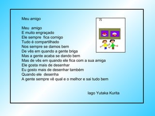 Meu amigo Meu  amigo  E muito engraçado Ele sempre  fica comigo Tudo é compartilhado Nos sempre se damos bem De vês em quando a gente briga Mas a gente acaba se dando bem Mas de vês em quando ele fica com a sua amiga Ele gosta mais de desenhar Eu gosto mais de desenhar também Quando ele  desenha A gente sempre vê qual e o melhor e sai tudo bem Iago Yutaka Kurita 