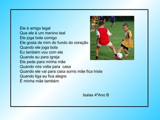 Ele é amigo legal Que ele é um menino leal Ele joga bola comigo Ele gosta de mim do fundo do coração Quando ele joga bola Eu também vou com ele Quando eu para igreja Ele pede para minha mãe Quando nós volta para  casa Quando ele vai para casa sorrio mãe fica triste Quando liga eu fica alegre É minha mãe também Isaias 4ºAno B 