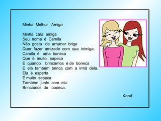 Minha  Melhor  Amiga Minha  cara  amiga Seu  nome  é  Camila Não  gosta  de  arrumar  briga Quer  fazer  amizade  com  sua  inimiga. Camila  é  uma  boneca Que  é  muito  sapeca E  quando  brincamos  é de  boneca E  ela  também  brinca  com  a  irmã  dela. Ela  é  esperta  E muito  sapeca Também  junto  com  ela  Brincamos  de  boneca. Karol  