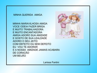 MINHA QUERIDA  AMIGA MINHA MARAVILHOSA AMIGA VOCE ODEIA FAZER BRIGA E MUITO TRABALHADORA E MUITO ENCANTADORA  AMIGA ADORO SUA AMIZADE E GOSTO DE SUA LEALDADE ADORO O SEU JEITO  COM DEFEITO OU SEM DEFEITO  EU  VOU TE ADORAR E A NOSSA  AMIZADE JAMAIS ACABARA  DE CORACÃO UM BEIJÃO Larissa Fantini 