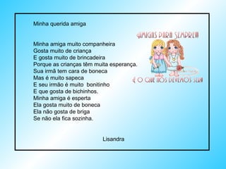 Minha querida amiga Minha amiga muito companheira Gosta muito de criança E gosta muito de brincadeira Porque as crianças têm muita esperança.  Sua irmã tem cara de boneca Mas é muito sapeca E seu irmão é muito  bonitinho E que gosta de bichinhos. Minha amiga é esperta Ela gosta muito de boneca Ela não gosta de briga Se não ela fica sozinha. Lisandra 