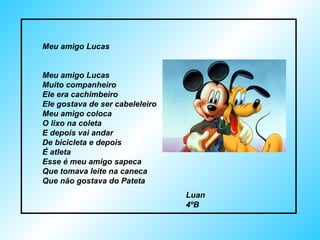 Meu amigo Lucas Meu amigo Lucas Muito companheiro Ele era cachimbeiro Ele gostava de ser cabeleleiro Meu amigo coloca  O lixo na coleta E depois vai andar De bicicleta e depois É atleta Esse é meu amigo sapeca Que tomava leite na caneca Que não gostava do Pateta Luan  4ºB 