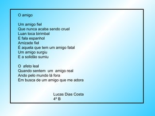 O amigo Um amigo fiel  Que nunca acaba sendo cruel Luan toca birimbal E fala espanhol Amizade fiel É aquela que tem um amigo fatal  Um amigo surgiu E a solidão sumiu O  afeto leal Quando sentem  um  amigo real Ando pelo mundo lá fora Em busca de um amigo que me adora Lucas Dias Costa 4º B 