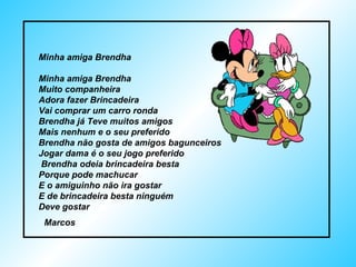 Minha amiga Brendha Minha amiga Brendha  Muito companheira Adora fazer Brincadeira Vai comprar um carro ronda Brendha já Teve muitos amigos  Mais nenhum e o seu preferido  Brendha não gosta de amigos bagunceiros  Jogar dama é o seu jogo preferido  Brendha odeia brincadeira besta Porque pode machucar  E o amiguinho não ira gostar E de brincadeira besta ninguém Deve gostar Marcos  
