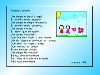 Amigas e amigos  Um  amigo  é  gentil e  legal E  também  muito  especial Um  amigo  é  alegre  e bondoso E  também  muito  generoso. Um  amigo  sincero É  assim  que  eu  quero Um  amigo  verdadeiro Que  fica  com  você  o  dia  inteiro. Um  dia  alegre  é  conhecer  um  amigo Que  seja  um  seguro  abrigo Que  mesmo  no  perigo Esteja  sempre  contigo. Um  amigo  de  verdade Se  faz  com  sinceridade Seu  lema  é  a  paz  e a amizade Para toda  eternidade. Mariana  4ºB  