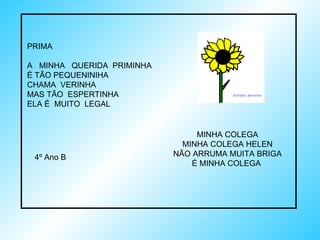 PRIMA A  MINHA  QUERIDA  PRIMINHA É TÃO PEQUENINIHA CHAMA  VERINHA MAS TÃO  ESPERTINHA ELA É  MUITO  LEGAL 4º Ano B MINHA COLEGA MINHA COLEGA HELEN NÃO ARRUMA MUITA BRIGA É MINHA COLEGA  