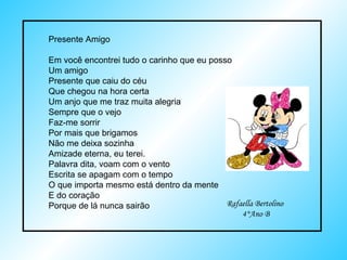 Presente Amigo Em você encontrei tudo o carinho que eu posso Um amigo Presente que caiu do céu Que chegou na hora certa Um anjo que me traz muita alegria Sempre que o vejo Faz-me sorrir Por mais que brigamos Não me deixa sozinha Amizade eterna, eu terei. Palavra dita, voam com o vento Escrita se apagam com o tempo O que importa mesmo está dentro da mente  E do coração Porque de lá nunca sairão Rafaella Bertolino 4°Ano B 