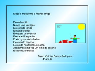 Diego é meu primo e melhor amigo Ele é divertido  Nunca teve inimigos  Ele é muito tímido  Ele joga futebol  Ele gosta de cozinhar Ele sabe lê espanhol E  ele  gosta de trabalhar Ele é muito esperto Ele ajuda nas tarefas de casa Assistimos uma vez um filme de deserto  E sabe fazer massa  Bruno Vinicius Duarte Rodrigues  4º ano B 