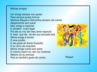 Minhas amigas Um amigo sempre vou ajudar Para sempre juntas brincar Mariana,Raquel e Samantha sempre vão cantar Alegremente sem parar Meu amigo é especial E também  muito legal Pra ele eu vou dar meu amor especial E creio  que ele  vai dar sua amizade leal Minha amiga é bonita  E ama pirulito E ela gosta de Santo Espedito E eu acho ele esquisito Minha amiga canta sem parar E mesmo assim eu não vou reclamar Mesmo se eu precisar Pois eu também gosto de cantar. Raquel 
