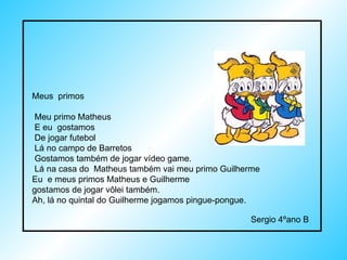 Meus  primos  Meu primo Matheus  E eu  gostamos  De jogar futebol  Lá no campo de Barretos  Gostamos também de jogar vídeo game. Lá na casa do  Matheus também vai meu primo Guilherme  Eu  e meus primos Matheus e Guilherme  gostamos de jogar vôlei também. Ah, lá no quintal do Guilherme jogamos pingue-pongue. Sergio 4ºano B  