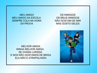 MELHOR AMIGA MINHA MELHOR AMIGA  SE CHAMA LARISSA  E NOS NÃO GOSTAMOS DE BRIGA ELA NÃO E ATRAPALHADA MEU AMIGO MEU AMIGO DA ESCOLA  SEMPRE COLA NA HORA DA PROVA OS INIMIGOS OS MEUS INIMIGOS NÃO GOSTAM DE MIM MAS GOSTO DELES 