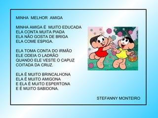 MINHA  MELHOR  AMIGA MINHA AMIGA É  MUITO EDUCADA ELA CONTA MUITA PIADA ELA NÃO GOSTA DE BRIGA ELA COME ESPIGA. ELA TOMA CONTA DO IRMÃO ELE ODEIA O LADRÃO QUANDO ELE VESTE O CAPUZ COITADA DA CRUZ. ELA É MUITO BRINCALHONA ELA É MUITO AMIGONA E ELA É MUITO ESPERTONA E É MUITO SABIDONA.  STEFANNY MONTEIRO 