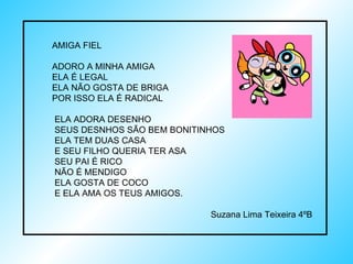 AMIGA FIEL ADORO A MINHA AMIGA ELA É LEGAL  ELA NÃO GOSTA DE BRIGA  POR ISSO ELA É RADICAL ELA ADORA DESENHO SEUS DESNHOS SÃO BEM BONITINHOS ELA TEM DUAS CASA E SEU FILHO QUERIA TER ASA SEU PAI É RICO NÃO É MENDIGO ELA GOSTA DE COCO E ELA AMA OS TEUS AMIGOS. Suzana Lima Teixeira 4ºB 