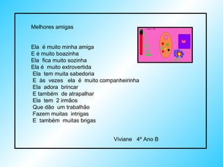 Melhores amigas Ela  é muito minha amiga E é muito boazinha Ela  fica muito sozinha Ela é  muito extrovertida  Ela  tem muita sabedoria  E  às  vezes  ela  é  muito companheirinha Ela  adora  brincar  E também  de atrapalhar Ela  tem  2 irmãos Que dão  um trabalhão  Fazem muitas  intrigas E  também  muitas brigas  Viviane  4º Ano B 