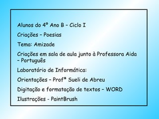 Alunos do 4º Ano B – Ciclo I Criações – Poesias Tema: Amizade Criações em sala de aula junto à Professora Aida – Português Laboratório de Informática: Orientações – Profª Sueli de Abreu Digitação e formatação de textos – WORD Ilustrações - PaintBrush  