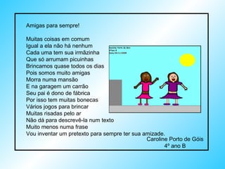 Amigas para sempre! Muitas coisas em comum Igual a ela não há nenhum Cada uma tem sua irmãzinha Que só arrumam picuinhas Brincamos quase todos os dias Pois somos muito amigas Morra numa mansão E na garagem um carrão Seu pai é dono de fábrica Por isso tem muitas bonecas Vários jogos para brincar Muitas risadas pelo ar Não dá para descrevê-la num texto Muito menos numa frase Vou inventar um pretexto para sempre ter sua amizade. Caroline Porto de Góis 4º ano B 