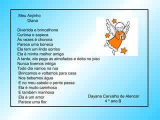 Meu Anjinho  Divertida e brincalhona Curiosa e sapeca Às vezes é chorona Parece uma boneca Ela tem um lindo sorriso Ela é minha melhor amiga  A tarde, ela pega as almofadas e deita no piso Nunca tivemos intriga  Todo dia vamos na rua  Brincamos e voltamos para casa Nos bebemos água  E no meu cabelo o pente passa  Ela é muito carinhosa  E também manhosa  Ela é um amor Parece uma flor Diana Dayana Carvalho de Alencar  4 º ano B  