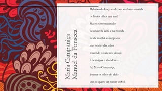 MariaCampaniça
ManueldaFonseca
Debaixo do lenço azul com sua barra amarela
os lindos olhos que tem!
Mas o rosto macerado
de andar na ceifa e na monda
desde manhã ao sol posto,
mas o jeito das mãos
torcendo o xaile nos dedos
é de mágoa e abandono...
Ai, Maria Campaniça,
levanta os olhos do chão
que eu quero ver nascer o Sol!
 