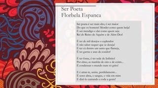 Ser Poeta
Florbela Espanca
Ser poeta é ser mais alto, é ser maior
Do que os homens! Morder como quem beija!
É ser mendigo e dar como quem seja
Rei do Reino de Aquém e de Além Dor!
É ter de mil desejos o esplendor
E não saber sequer que se deseja!
É ter cá dentro um astro que flameja,
É ter garras e asas de condor!
É ter fome, é ter sede de Infinito!
Por elmo, as manhãs de oiro e de cetim...
É condensar o mundo num só grito!
E é amar-te, assim, perdidamente...
É seres alma, e sangue, e vida em mim
E dizê-lo cantando a toda a gente!
 