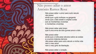 Não posso adiar o amor
António Ramos Rosa
Não posso adiar o amor para outro século
não posso
ainda que o grito sufoque na garganta
ainda que o ódio estale e crepite e arda
sob as montanhas cinzentas
e montanhas cinzentas
Não posso adiar este braço
que é uma arma de dois gumes amor e ódio
Não posso adiar
ainda que a noite pese séculos sobre as costas
e a aurora indecisa demore
não posso adiar para outro século a minha vida
nem o meu amor
nem o meu grito de libertação
Não posso adiar o coração.
 