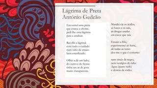 Lágrima de Preta
António Gedeão
Encontrei uma preta
que estava a chorar,
pedi-lhe uma lágrima
para a analisar.
Recolhi a lágrima
com todo o cuidado
num tubo de ensaio
bem esterilizado.
Olhei-a de um lado,
do outro e de frente:
tinha um ar de gota
muito transparente.
Mandei vir os ácidos,
as bases e os sais,
as drogas usadas
em casos que tais.
Ensaiei a frio,
experimentei ao lume,
de todas as vezes
deu-me o que é costume:
nem sinais de negro,
nem vestígios de ódio.
Água (quase tudo)
e cloreto de sódio.
 