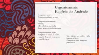 Urgentemente
Eugénio de Andrade
É urgente o amor
É urgente um barco no mar
É urgente destruir certas
palavras,
ódio, solidão e crueldade,
alguns lamentos, muitas espadas.
É urgente inventar alegria,
multiplicar os beijos, as searas,
é urgente descobrir rosas e rios
e manhãs claras.
Cai o silêncio nos ombros e a luz
impura, até doer.
É urgente o amor, é urgente
permanecer.
 