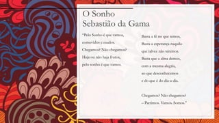 O Sonho
Sebastião da Gama
“Pelo Sonho é que vamos,
comovidos e mudos.
Chegamos? Não chegamos?
Haja ou não haja frutos,
pelo sonho é que vamos.
Basta a fé no que temos,
Basta a esperança naquilo
que talvez não teremos.
Basta que a alma demos,
com a mesma alegria,
ao que desconhecemos
e do que é do dia-a-dia.
Chegamos? Não chegamos?
– Partimos. Vamos. Somos.”
 