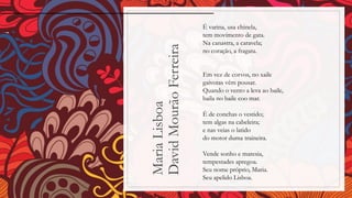 MariaLisboa
DavidMourãoFerreira
É varina, usa chinela,
tem movimento de gata.
Na canastra, a caravela;
no coração, a fragata.
Em vez de corvos, no xaile
gaivotas vêm pousar.
Quando o vento a leva ao baile,
baila no baile coo mar.
É de conchas o vestido;
tem algas na cabeleira;
e nas veias o latido
do motor duma traineira.
Vende sonho e maresia,
tempestades apregoa.
Seu nome próprio, Maria.
Seu apelido Lisboa.
 
