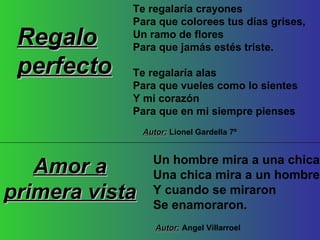 Un hombre mira a una chica Una chica mira a un hombre Y cuando se miraron Se enamoraron. Amor a primera vista Autor:  Angel Villarroel Te regalaría crayones Para que colorees tus días grises, Un ramo de flores Para que jamás estés triste. Te regalaría alas Para que vueles como lo sientes Y mi corazón Para que en mi siempre pienses Regalo perfecto Autor:  Lionel Gardella 7º 